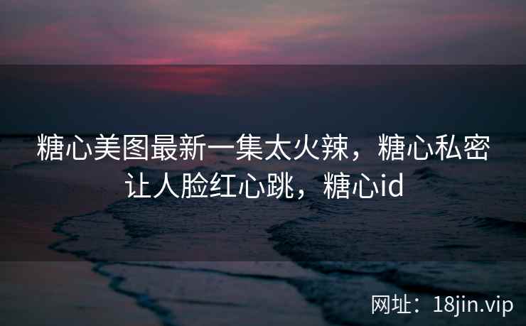 糖心美图最新一集太火辣，糖心私密让人脸红心跳，糖心id