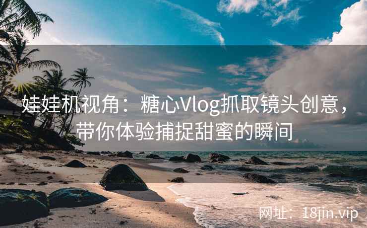 娃娃机视角：糖心Vlog抓取镜头创意，带你体验捕捉甜蜜的瞬间