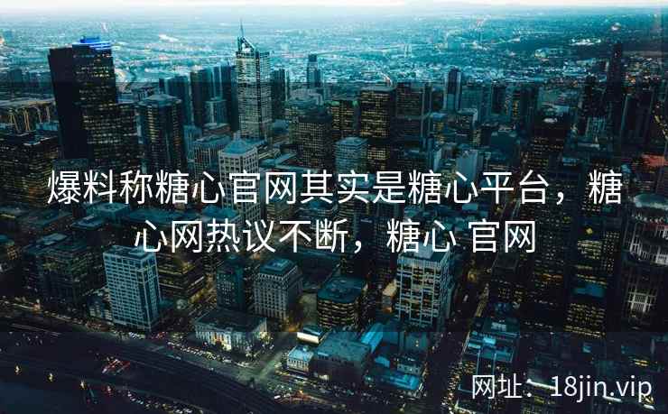 爆料称糖心官网其实是糖心平台，糖心网热议不断，糖心 官网