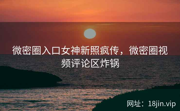 微密圈入口女神新照疯传，微密圈视频评论区炸锅