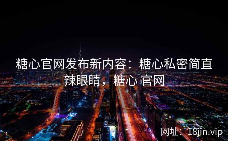 糖心官网发布新内容：糖心私密简直辣眼睛，糖心 官网