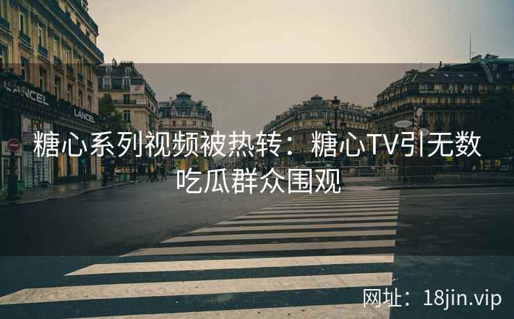 糖心系列视频被热转：糖心TV引无数吃瓜群众围观