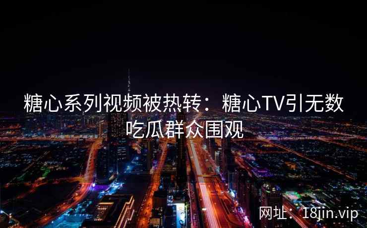糖心系列视频被热转：糖心TV引无数吃瓜群众围观