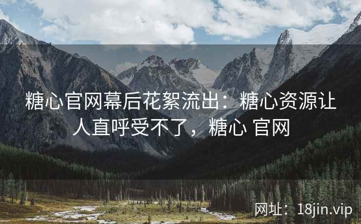 糖心官网幕后花絮流出：糖心资源让人直呼受不了，糖心 官网