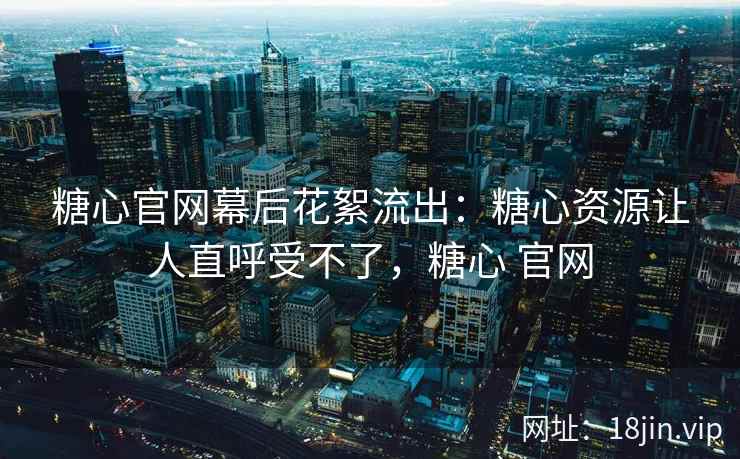 糖心官网幕后花絮流出：糖心资源让人直呼受不了，糖心 官网