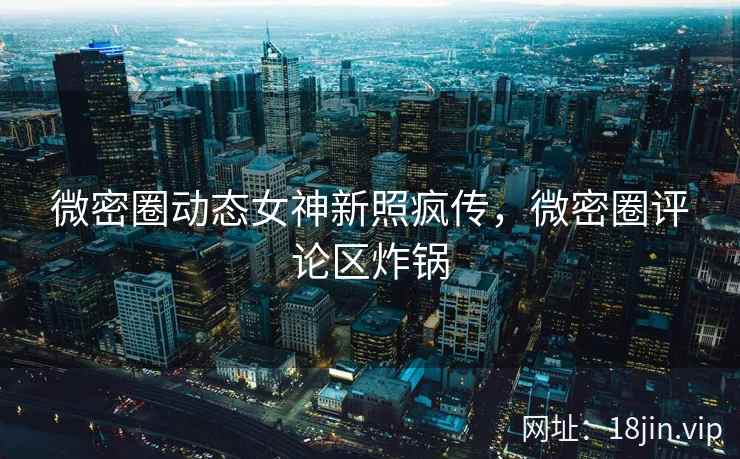 微密圈动态女神新照疯传，微密圈评论区炸锅