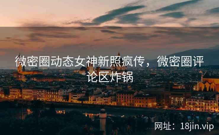微密圈动态女神新照疯传，微密圈评论区炸锅