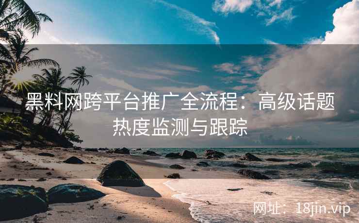 黑料网跨平台推广全流程：高级话题热度监测与跟踪
