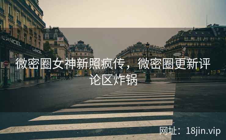 微密圈女神新照疯传，微密圈更新评论区炸锅