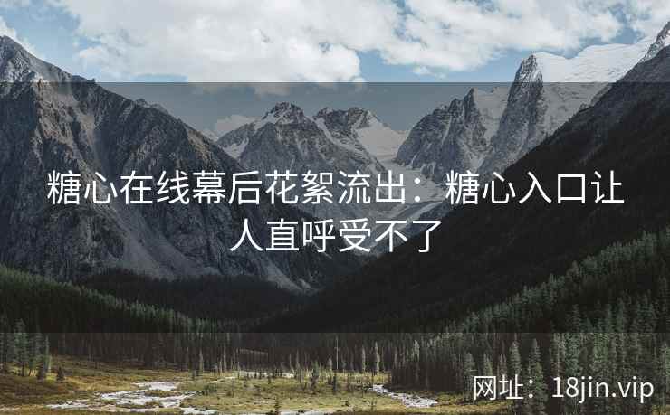 糖心在线幕后花絮流出：糖心入口让人直呼受不了