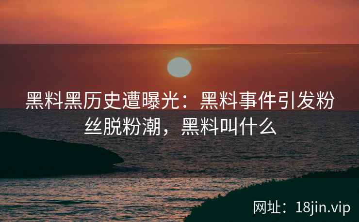 黑料黑历史遭曝光：黑料事件引发粉丝脱粉潮，黑料叫什么