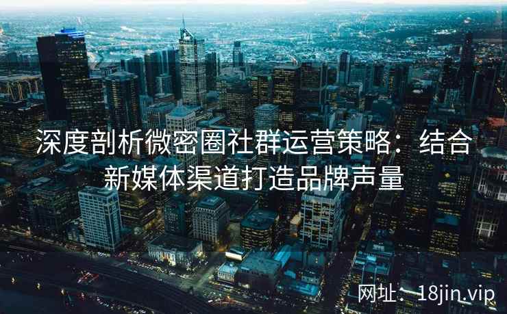 深度剖析微密圈社群运营策略：结合新媒体渠道打造品牌声量