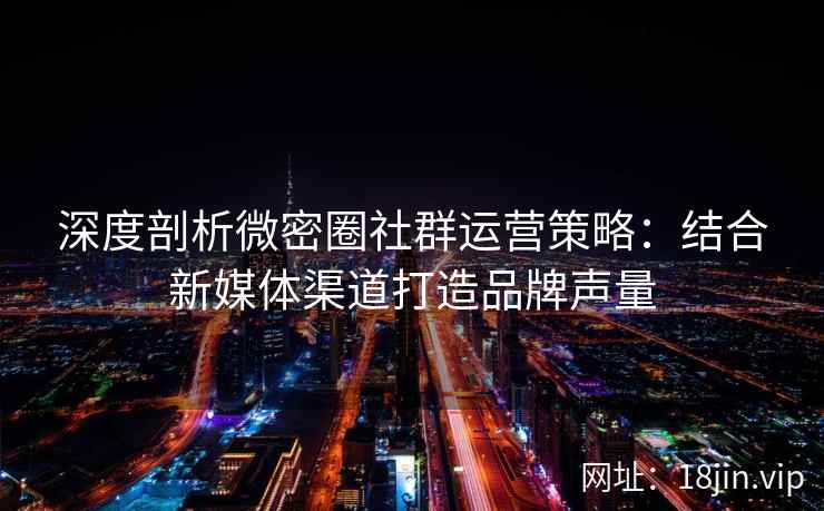 深度剖析微密圈社群运营策略：结合新媒体渠道打造品牌声量