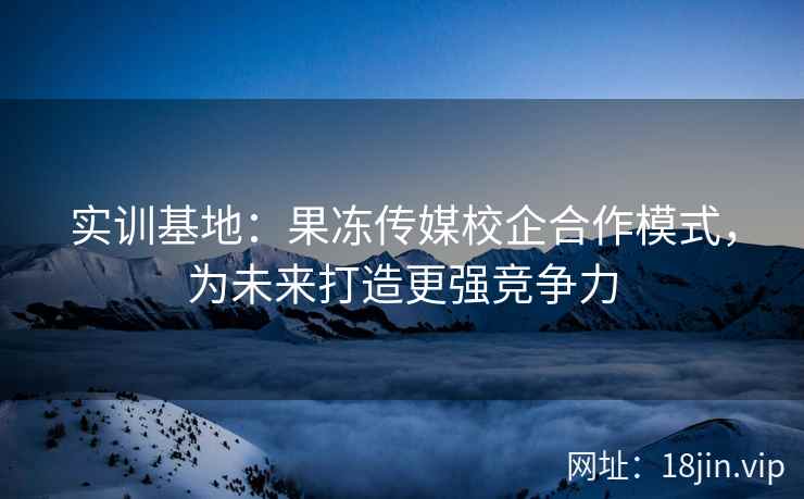 实训基地：果冻传媒校企合作模式，为未来打造更强竞争力