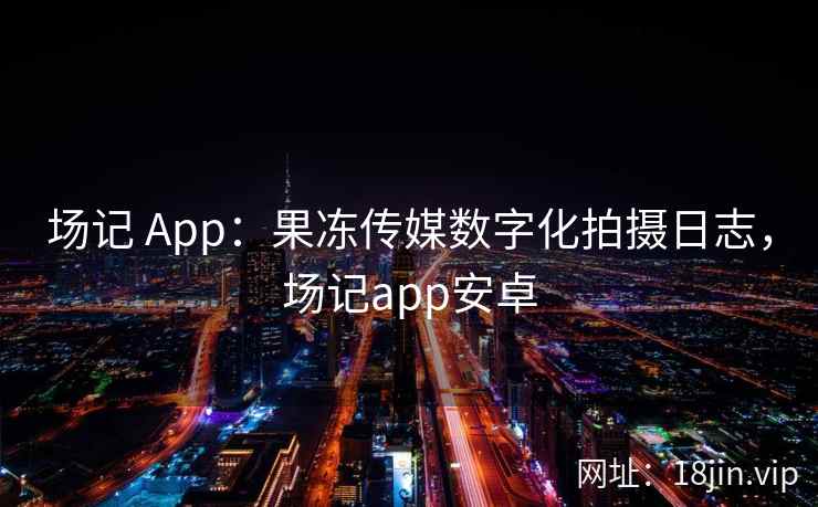 场记 App：果冻传媒数字化拍摄日志，场记app安卓