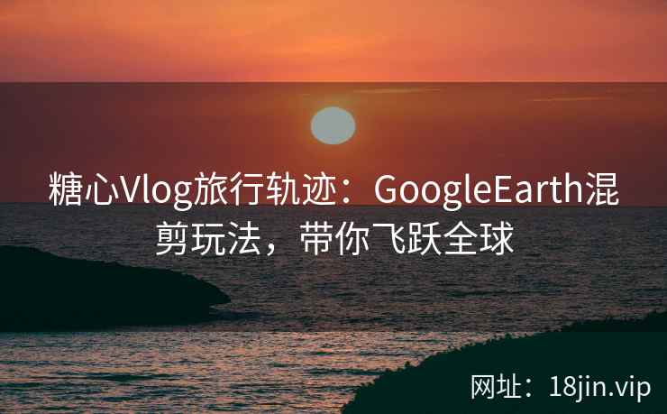 糖心Vlog旅行轨迹：GoogleEarth混剪玩法，带你飞跃全球