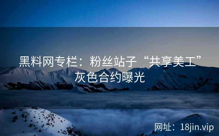 黑料网专栏：粉丝站子“共享美工”灰色合约曝光
