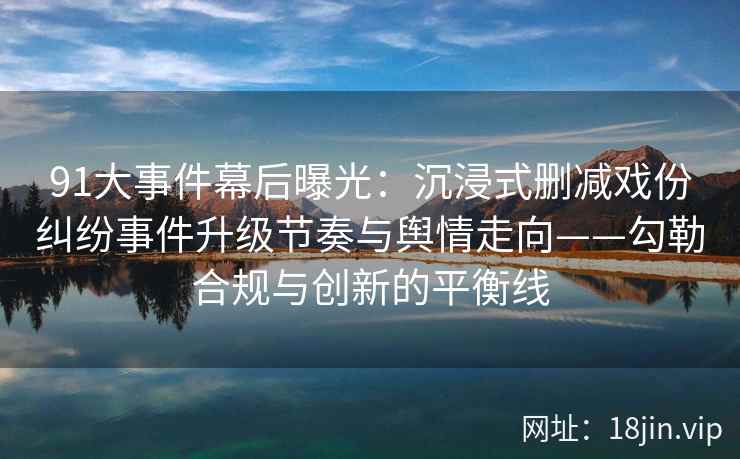 91大事件幕后曝光：沉浸式删减戏份纠纷事件升级节奏与舆情走向——勾勒合规与创新的平衡线