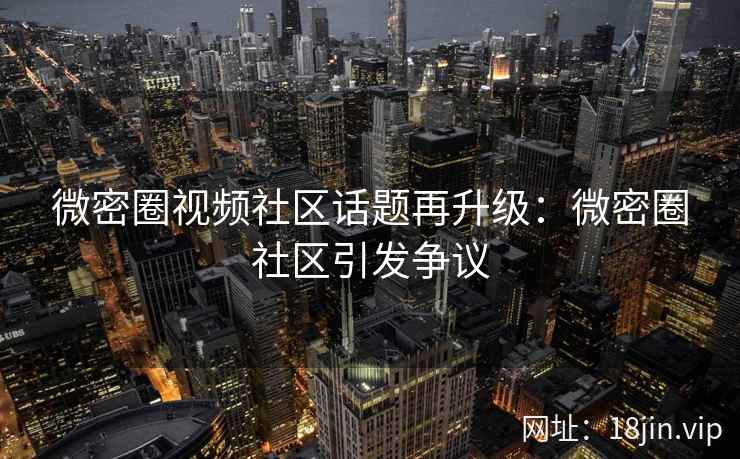 微密圈视频社区话题再升级：微密圈社区引发争议