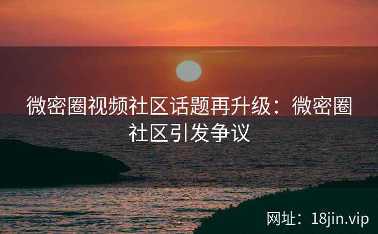 微密圈视频社区话题再升级：微密圈社区引发争议