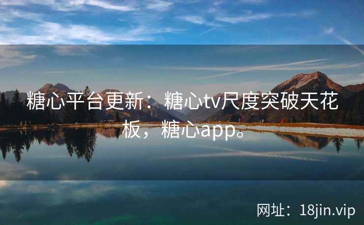 糖心平台更新：糖心tv尺度突破天花板，糖心app。
