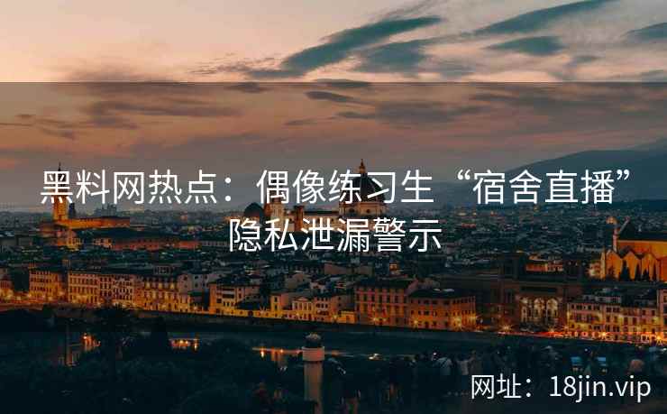 黑料网热点：偶像练习生“宿舍直播”隐私泄漏警示