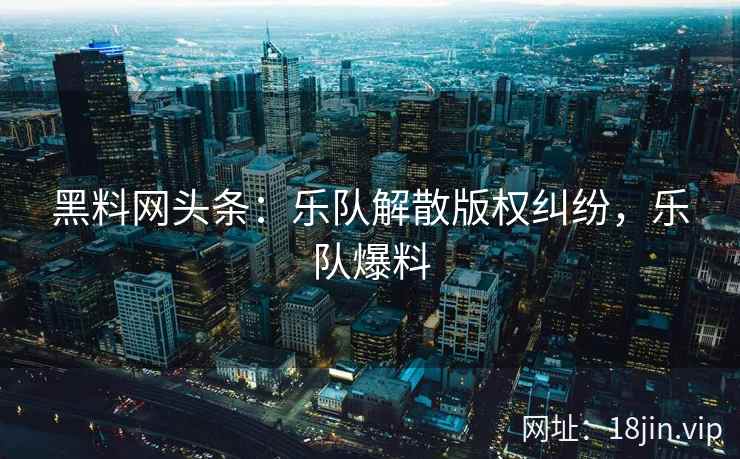 黑料网头条：乐队解散版权纠纷，乐队爆料