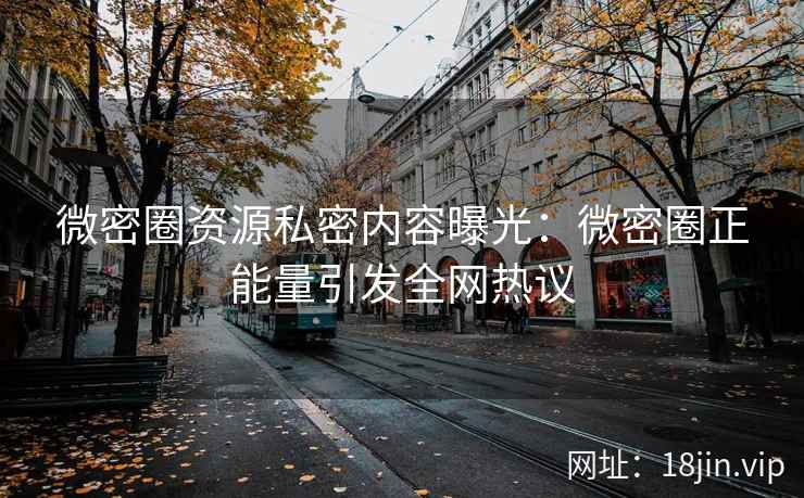 微密圈资源私密内容曝光：微密圈正能量引发全网热议