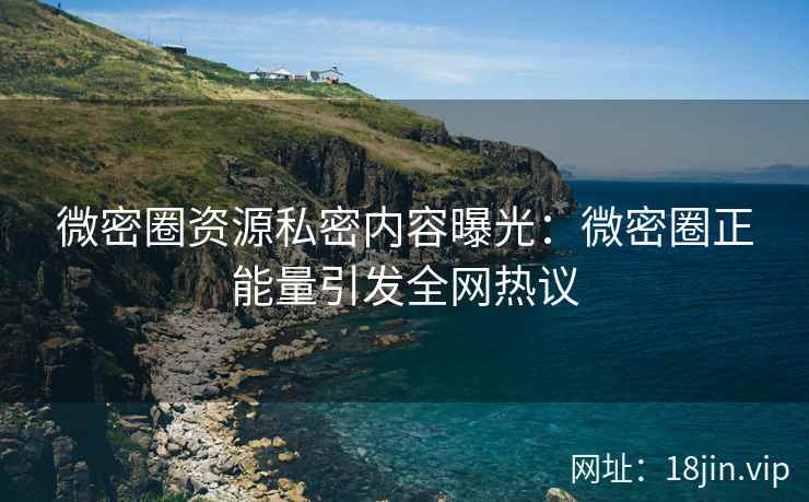 微密圈资源私密内容曝光：微密圈正能量引发全网热议