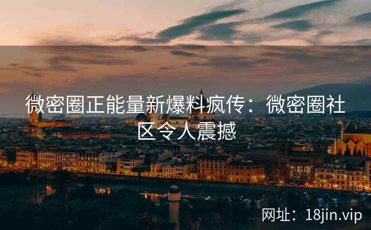 微密圈正能量新爆料疯传：微密圈社区令人震撼