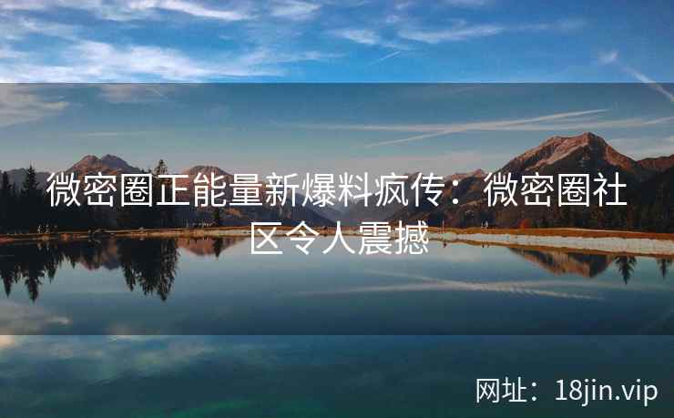 微密圈正能量新爆料疯传：微密圈社区令人震撼
