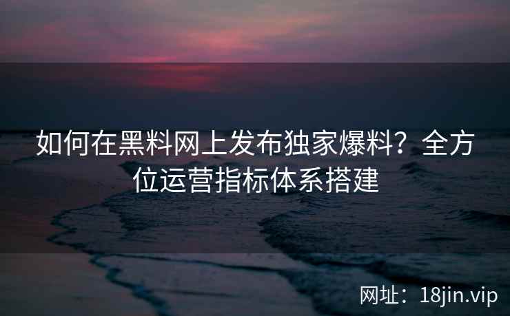 如何在黑料网上发布独家爆料？全方位运营指标体系搭建