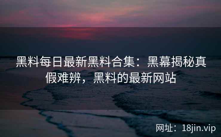 黑料每日最新黑料合集：黑幕揭秘真假难辨，黑料的最新网站