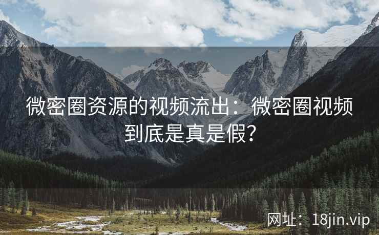 微密圈资源的视频流出：微密圈视频到底是真是假？