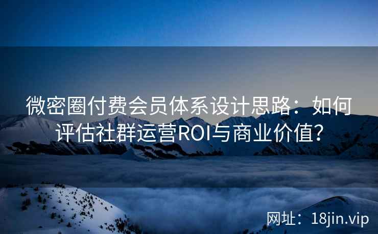 微密圈付费会员体系设计思路：如何评估社群运营ROI与商业价值？
