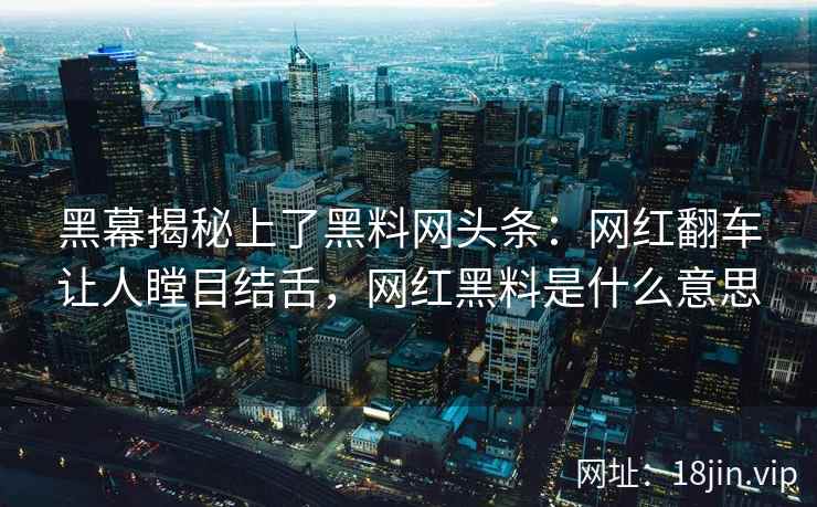 黑幕揭秘上了黑料网头条：网红翻车让人瞠目结舌，网红黑料是什么意思