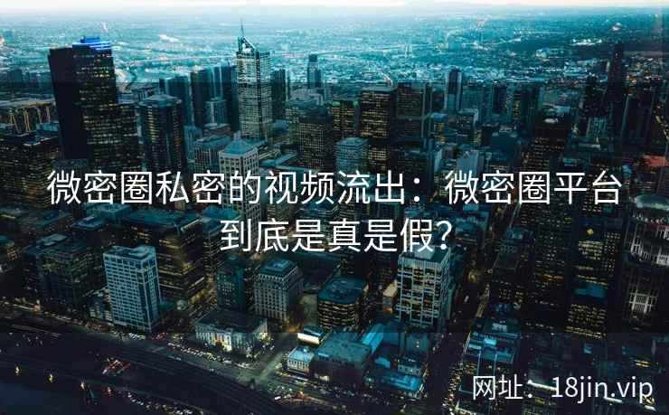 微密圈私密的视频流出：微密圈平台到底是真是假？