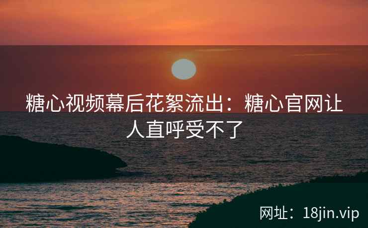 糖心视频幕后花絮流出：糖心官网让人直呼受不了