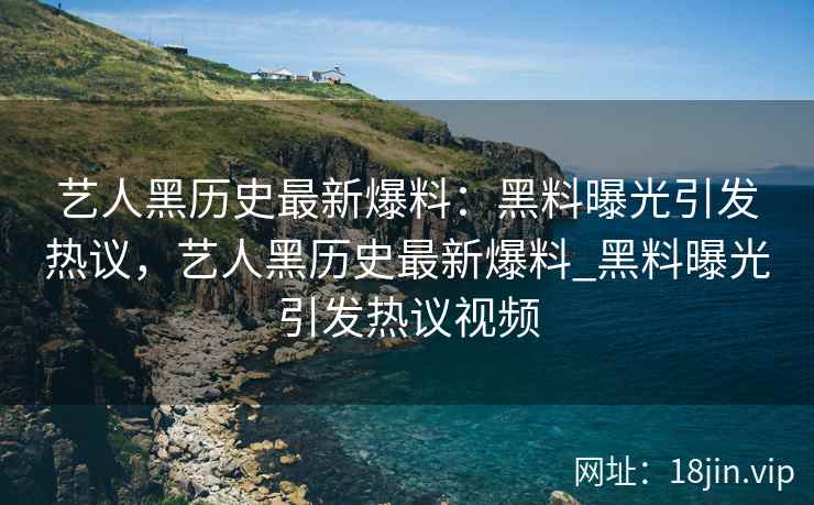 艺人黑历史最新爆料：黑料曝光引发热议，艺人黑历史最新爆料_黑料曝光引发热议视频